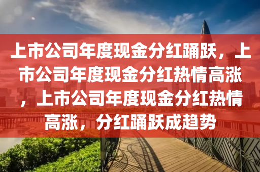 上今晚必出三肖2025_2025新澳门精准免费提供·精确判断市公司年度现金分红踊跃，上市公司年度现金分红热情高涨，上市公司年度现金分红热情高涨，分红踊跃成趋势