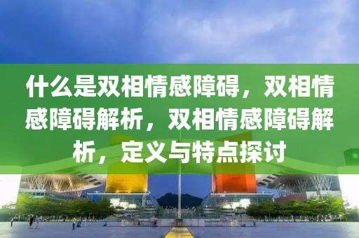 什么是双相情感障碍，双相情感障碍解析，双相情感障碍解析，今晚必出三肖2025_2025新澳门精准免费提供·精确判断定义与特点探讨