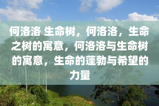 何洛洛 生命树，何洛洛，生命之树的寓意，何洛洛与生命树的寓意，生命的蓬勃与希望的力量今晚必出三肖2025_2025新澳门精准免费提供·精确判断