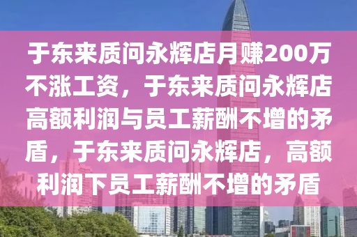 于东来质问永辉店月赚200万不涨工资，于东来质问永辉店高额利润与员工薪酬不增的今晚必出三肖2025_2025新澳门精准免费提供·精确判断矛盾，于东来质问永辉店，高额利润下员工薪酬不增的矛盾