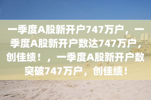 一季度A股新开户7今晚必出三肖2025_2025新澳门精准免费提供·精确判断47万户，一季度A股新开户数达747万户，创佳绩！，一季度A股新开户数突破747万户，创佳绩！