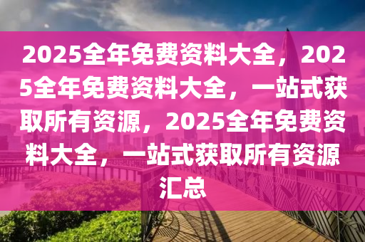 2025全年免费资料大全，2025全年免费资料大全，一站式获取所有资源，2025全年免费资料大全，一站式获取所有资源汇总今晚必出三肖2025_2025新澳门精准免费提供·精确判断