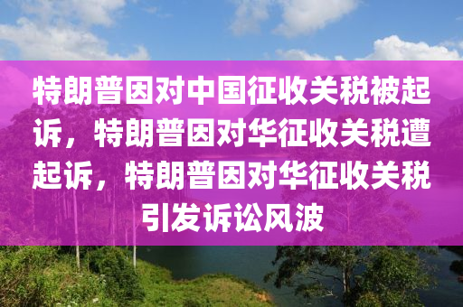 特朗普因对中国征收关税被起诉，特朗普因对华征收关税遭起诉，特朗普因对华征收关税引发诉讼风波今晚必出三肖2025_2025新澳门精准免费提供·精确判断