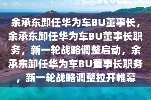 余承东卸任华为车BU董事长，余承东卸任华为车BU董事长职务，新一轮战略调整启动，余承东卸任华为车BU董事长职务，新一轮战略调整拉开帷幕今晚必出三肖2025_2025新澳门精准免费提供·精确判断