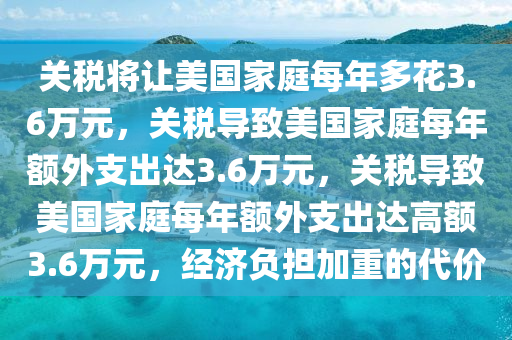 关税将让美国家庭每年多花3.6万元，关税导致美国家庭每年额外支出达3.6万元，关税导致美国家庭每年额外支出达高额3.6万元，经济负担加重的代价