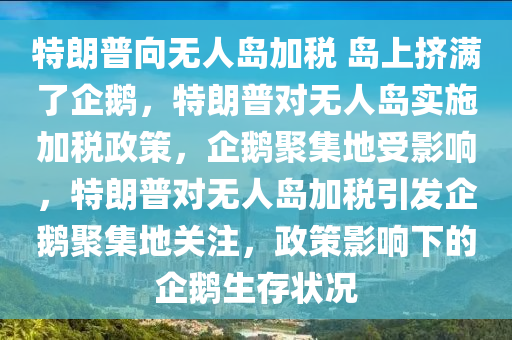 特朗普向无人岛今晚必出三肖2025_2025新澳门精准免费提供·精确判断加税 岛上挤满了企鹅，特朗普对无人岛实施加税政策，企鹅聚集地受影响，特朗普对无人岛加税引发企鹅聚集地关注，政策影响下的企鹅生存状况