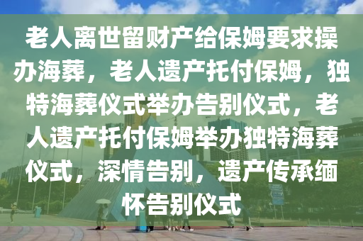 今晚必出三肖2025_2025新澳门精准免费提供·精确判断老人离世留财产给保姆要求操办海葬，老人遗产托付保姆，独特海葬仪式举办告别仪式，老人遗产托付保姆举办独特海葬仪式，深情告别，遗产传承缅怀告别仪式