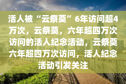 活人被“云祭奠”6年访问超4万次，云祭奠，六年超四万次访问的活人纪念活动，云祭奠六年超四万次今晚必出三肖2025_2025新澳门精准免费提供·精确判断访问，活人纪念活动引发关注