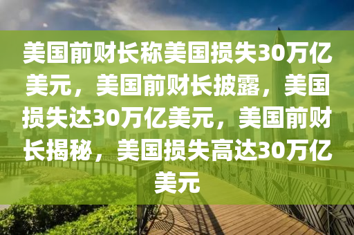 美国前财长称美国损失30万亿美元，美国前财长披露，美国损失达30万亿美元，美国前财长揭秘，美国损失高达30万今晚必出三肖2025_2025新澳门精准免费提供·精确判断亿美元