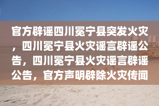 官方辟谣四今晚必出三肖2025_2025新澳门精准免费提供·精确判断川冕宁县突发火灾，四川冕宁县火灾谣言辟谣公告，四川冕宁县火灾谣言辟谣公告，官方声明辟除火灾传闻