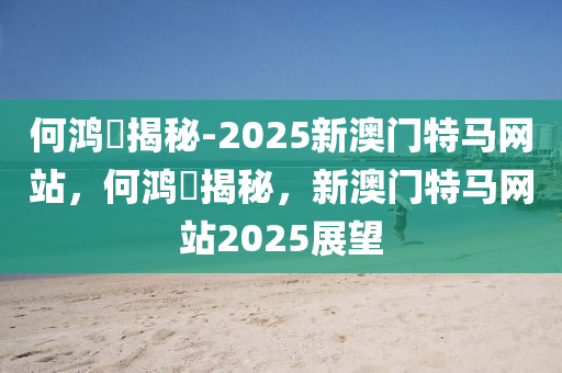 何鸿燊揭秘-2025新澳门特马网站，何鸿燊揭秘，新澳门特马网站2025展望今晚必出三肖2025_2025新澳门精准免费提供·精确判断