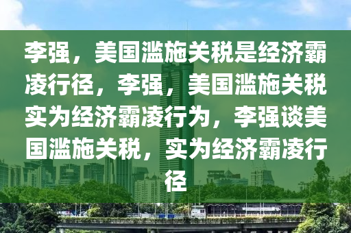 李强，美国滥施关税是经济霸凌行径，李强，美国滥施关税实为经济霸凌行为，李强谈美国滥施关税，实为经济霸凌行径今晚必出三肖2025_2025新澳门精准免费提供·精确判断