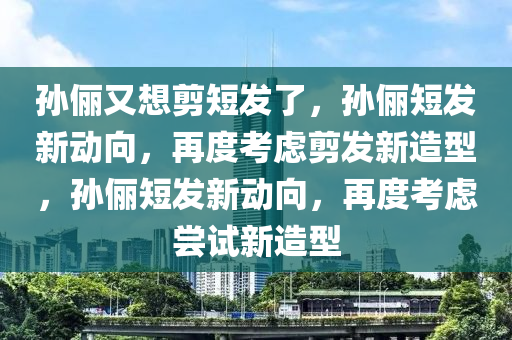 孙俪又想剪短发了，孙俪短发新动向，再度考虑剪发新造型，孙俪短发新动向，再度考虑尝试新造型今晚必出三肖2025_2025新澳门精准免费提供·精确判断