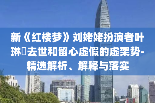 新《红楼梦》刘姥姥扮演者叶琳瑯去世和留心虚假的虚架势-精选解析、解释与落实今晚必出三肖2025_2025新澳门精准免费提供·精确判断