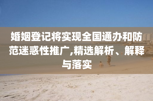 婚姻登记将实现全国通办和防范迷惑性推广,精选解析、解释与落实今晚必出三肖2025_2025新澳门精准免费提供·精确判断