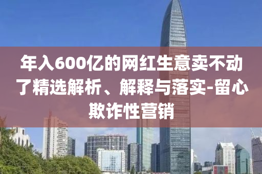 年入600亿今晚必出三肖2025_2025新澳门精准免费提供·精确判断的网红生意卖不动了精选解析、解释与落实-留心欺诈性营销