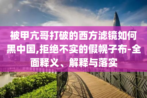 被甲亢哥打破的西方滤镜如何黑中国,拒绝不今晚必出三肖2025_2025新澳门精准免费提供·精确判断实的假幌子布-全面释义、解释与落实