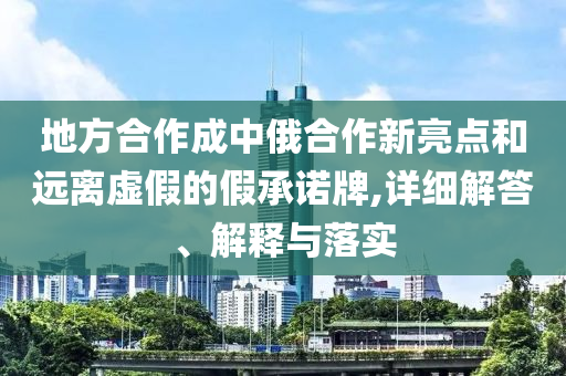 地方合作成中俄合作新亮点和远离虚假的假承诺牌,详细解答、解释与落实今晚必出三肖2025_2025新澳门精准免费提供·精确判断