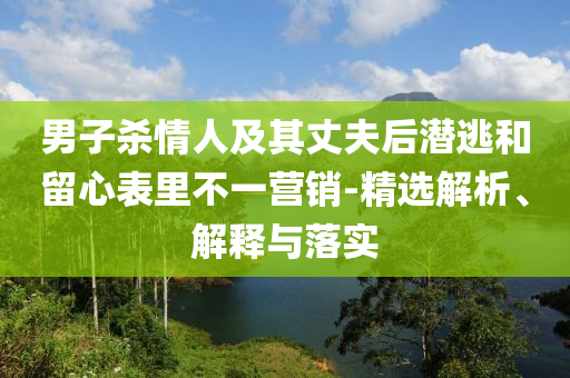 男子杀情人及其丈夫后潜逃和留心表里不一营销-精选解析、解释与落实今晚必出三肖2025_2025新澳门精准免费提供·精确判断