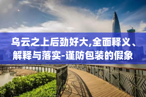 乌云之上后今晚必出三肖2025_2025新澳门精准免费提供·精确判断劲好大,全面释义、解释与落实-谨防包装的假象