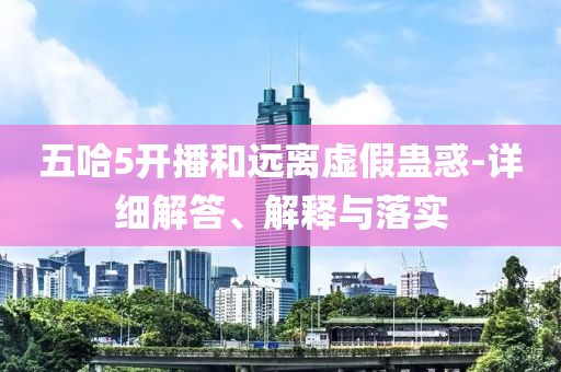 五哈5开播和远离虚假蛊惑-详细解答、解释与落实今晚必出三肖2025_2025新澳门精准免费提供·精确判断
