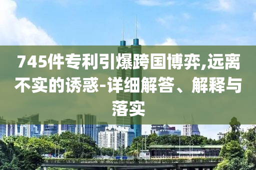 745件专利引今晚必出三肖2025_2025新澳门精准免费提供·精确判断爆跨国博弈,远离不实的诱惑-详细解答、解释与落实