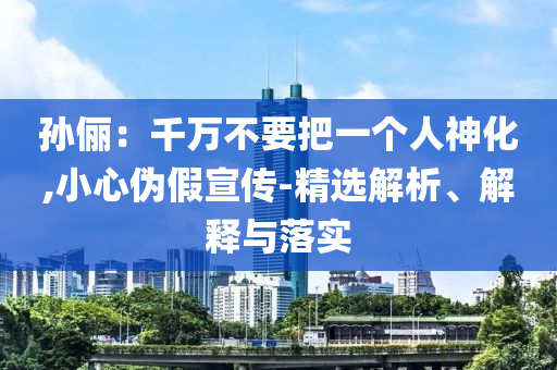 孙俪：千万不要把一个人神化,小心伪假宣传-精选今晚必出三肖2025_2025新澳门精准免费提供·精确判断解析、解释与落实