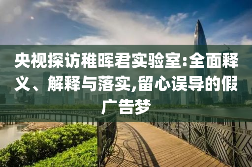 央视探访稚晖君实验室:全面释义、解释与落实,留心误导今晚必出三肖2025_2025新澳门精准免费提供·精确判断的假广告梦