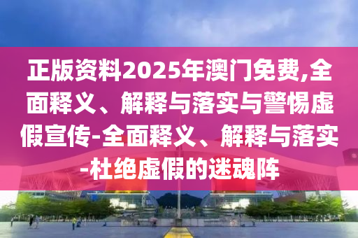 正版资料2025年澳门免费,全面释义、解释与落实与警惕虚假宣传-全面释义、解释与落实-杜绝虚假的迷魂阵今晚必出三肖2025_2025新澳门精准免费提供·精确判断