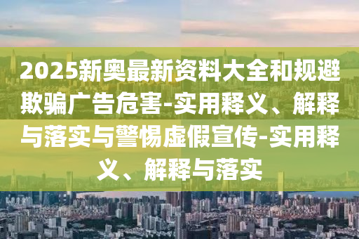 2025新奥最新资料大全和规避欺骗广告危害-实用释义、解释与落实今晚必出三肖2025_2025新澳门精准免费提供·精确判断与警惕虚假宣传-实用释义、解释与落实