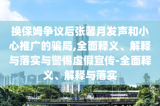 换保姆争议后张馨月发声和小心推广的骗局,全面释义、解释与落实与警惕虚假宣传-全面释义、解释与落实今晚必出三肖2025_2025新澳门精准免费提供·精确判断