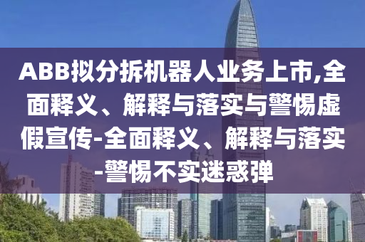 ABB拟分拆机器人业务上市,全面释义、解释与落实与警惕虚假宣传-全面释义、解释与落实-警惕不实迷惑弹今晚必出三肖2025_2025新澳门精准免费提供·精确判断