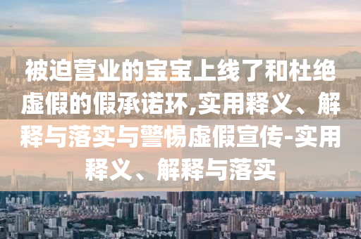 被迫营业的宝宝上线了和杜绝虚假的假承诺环,实用释义、解释与落实与警惕虚假宣传-实用释义、解今晚必出三肖2025_2025新澳门精准免费提供·精确判断释与落实