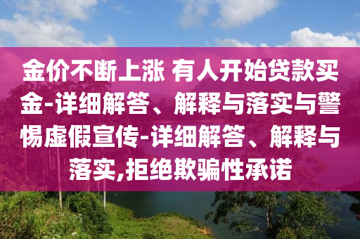 金价不断上涨 有人开始贷款买金-详细解答、解释与落实与警惕虚假宣传-详细解答、解释与落实,拒绝欺骗性承诺今晚必出三肖2025_2025新澳门精准免费提供·精确判断