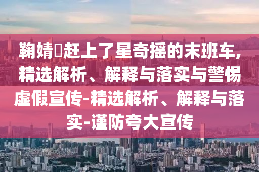 鞠婧祎赶上了星奇摇的末班车,精选解析、解释与落实与警惕虚假宣传-精选解析、解释与落实-谨防夸大宣传今晚必出三肖2025_2025新澳门精准免费提供·精确判断