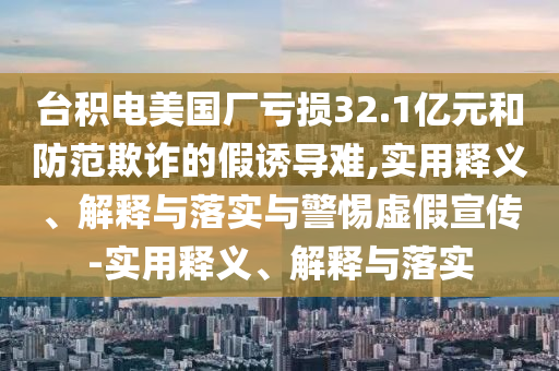 台积电美国厂亏损32.1亿元和防范欺诈的假诱导难,实用释义、解释与落实与警惕虚假宣传-实用释义、解释与落实今晚必出三肖2025_2025新澳门精准免费提供·精确判断