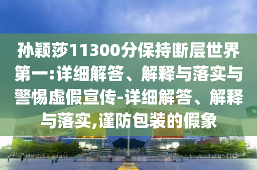孙颖莎11300分保持断层世界第一今晚必出三肖2025_2025新澳门精准免费提供·精确判断:详细解答、解释与落实与警惕虚假宣传-详细解答、解释与落实,谨防包装的假象