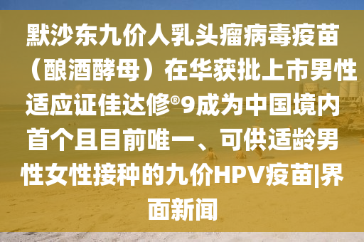 默沙东九价人乳头瘤病毒疫苗（酿酒酵母）在华获批上市男性适应证佳达修?9成为中国境内首个且目前唯一、可供适龄男性女性接种的九价HPV疫苗|界面新闻今晚必出三肖2025_2025新澳门精准免费提供·精确判断