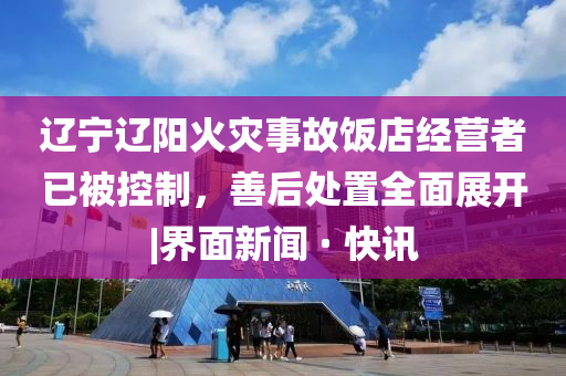 遼寧遼陽火災(zāi)事故飯店經(jīng)營者已被控制，善后處置全面展開|界面新聞 · 快訊