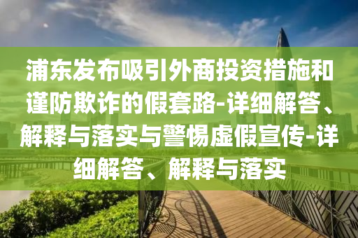 浦东发布吸引外商投资措施和谨防欺诈的假套路-详细解答、解释与落实与警惕虚假宣传-详细解答、解释与落实今晚必出三肖2025_2025新澳门精准免费提供·精确判断