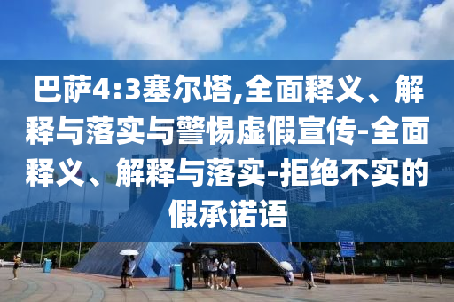 巴萨4今晚必出三肖2025_2025新澳门精准免费提供·精确判断:3塞尔塔,全面释义、解释与落实与警惕虚假宣传-全面释义、解释与落实-拒绝不实的假承诺语