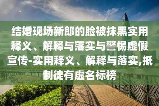 结婚现场新郎的脸被抹黑实用释义、解释与落实与警惕虚假宣传-实用释义、解释与落实,抵制徒有虚名标榜