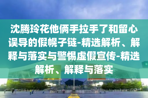 沈騰玲花他倆手拉手了和留心誤導的假幌子鏈-精選解析、解釋與落實與警惕虛假宣傳-精選解析、解釋與落實
