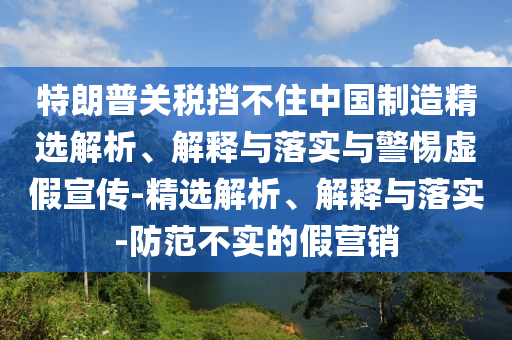特朗普關(guān)稅擋不住中國制造精選解析、解釋與落實與警惕虛假宣傳-精選解析、解釋與落實-防范不實的假營銷