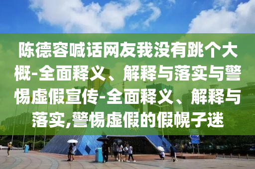 陳德容喊話網(wǎng)友我沒有跳個(gè)大概-全面釋義、解釋與落實(shí)與警惕虛假宣傳-全面釋義、解釋與落實(shí),警惕虛假的假幌子迷