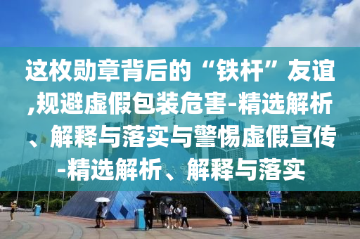 這枚勛章背后的“鐵桿”友誼,規(guī)避虛假包裝危害-精選解析、解釋與落實與警惕虛假宣傳-精選解析、解釋與落實