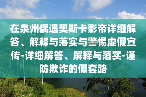 在泉州偶遇奧斯卡影帝詳細(xì)解答、解釋與落實(shí)與警惕虛假宣傳-詳細(xì)解答、解釋與落實(shí)-謹(jǐn)防欺詐的假套路