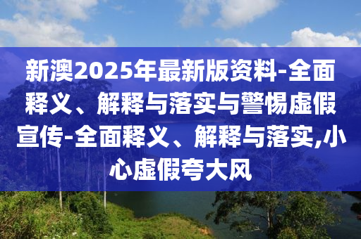 新澳2025年最新版資料-全面釋義、解釋與落實(shí)與警惕虛假宣傳-全面釋義、解釋與落實(shí),小心虛假夸大風(fēng)