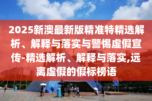 2025新澳最新版精準特精選解析、解釋與落實與警惕虛假宣傳-精選解析、解釋與落實,遠離虛假的假標榜語