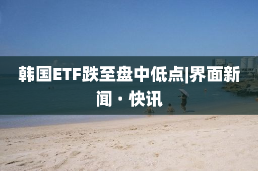 韓國ETF跌至盤中低點|界面新聞 · 快訊